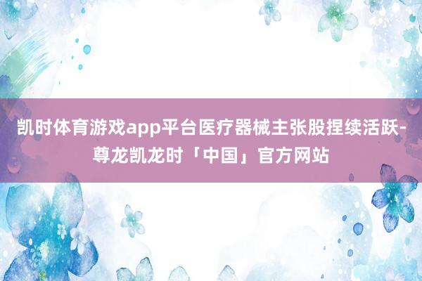 凯时体育游戏app平台医疗器械主张股捏续活跃-尊龙凯龙时「中国」官方网站