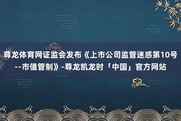 尊龙体育网证监会发布《上市公司监管迷惑第10号--市值管制》-尊龙凯龙时「中国」官方网站