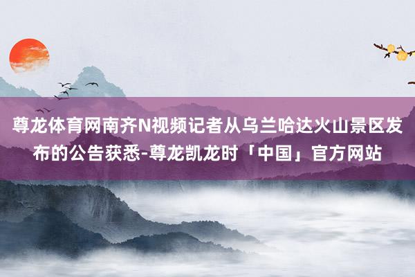 尊龙体育网南齐N视频记者从乌兰哈达火山景区发布的公告获悉-尊龙凯龙时「中国」官方网站