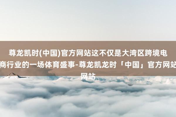 尊龙凯时(中国)官方网站这不仅是大湾区跨境电商行业的一场体育盛事-尊龙凯龙时「中国」官方网站