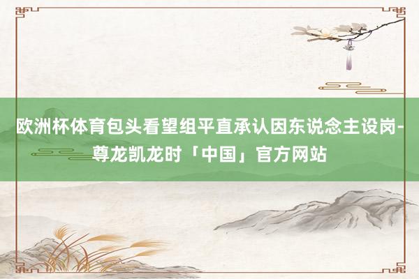 欧洲杯体育包头看望组平直承认因东说念主设岗-尊龙凯龙时「中国」官方网站