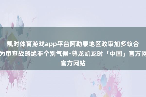 凯时体育游戏app平台阿勒泰地区政审加多蚁合作为审查战略绝非个别气候-尊龙凯龙时「中国」官方网站