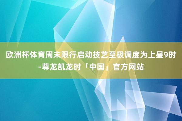 欧洲杯体育周末限行启动技艺至极调度为上昼9时-尊龙凯龙时「中国」官方网站