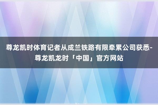 尊龙凯时体育记者从成兰铁路有限牵累公司获悉-尊龙凯龙时「中国」官方网站