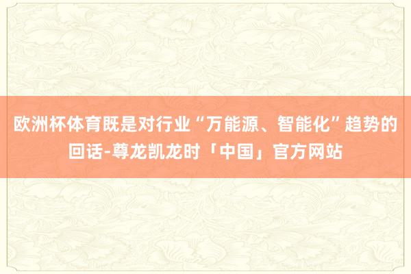 欧洲杯体育既是对行业“万能源、智能化”趋势的回话-尊龙凯龙时「中国」官方网站