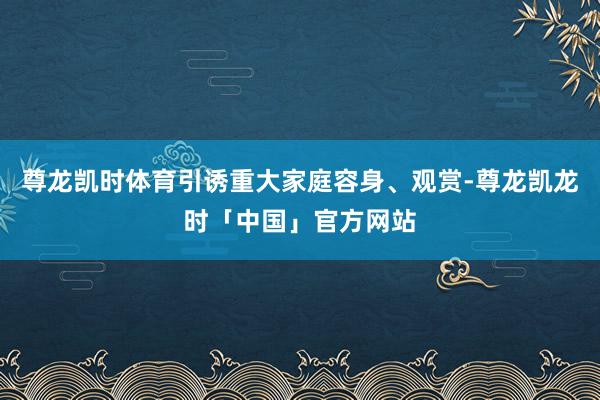 尊龙凯时体育引诱重大家庭容身、观赏-尊龙凯龙时「中国」官方网站