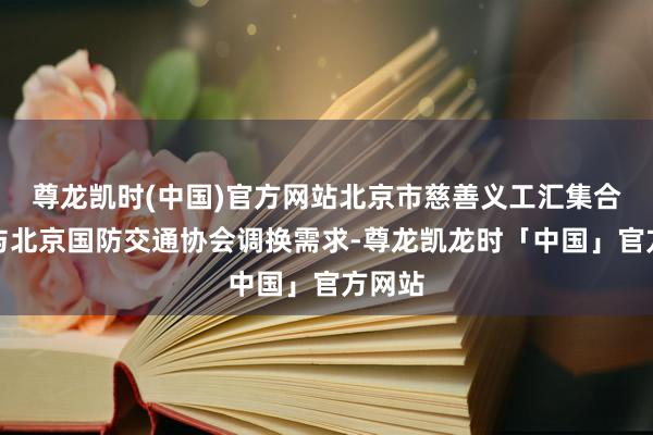 尊龙凯时(中国)官方网站北京市慈善义工汇集合提前与北京国防交通协会调换需求-尊龙凯龙时「中国」官方网站
