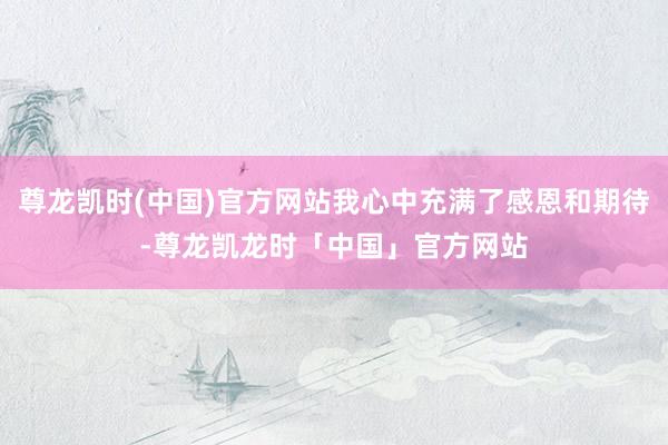 尊龙凯时(中国)官方网站我心中充满了感恩和期待-尊龙凯龙时「中国」官方网站