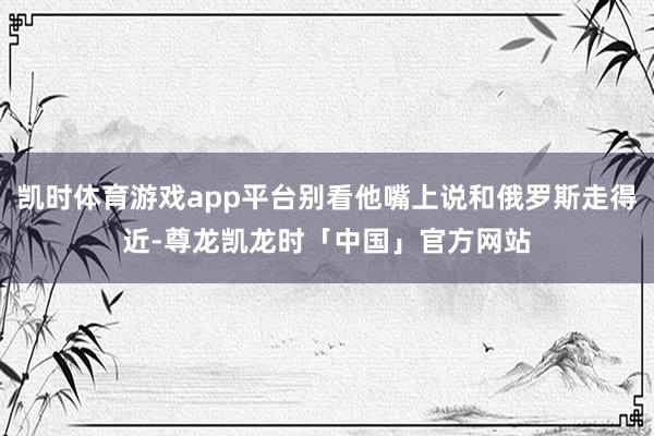 凯时体育游戏app平台别看他嘴上说和俄罗斯走得近-尊龙凯龙时「中国」官方网站