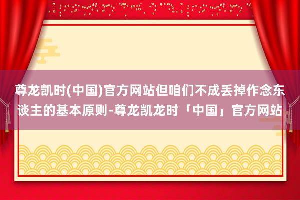 尊龙凯时(中国)官方网站但咱们不成丢掉作念东谈主的基本原则-尊龙凯龙时「中国」官方网站