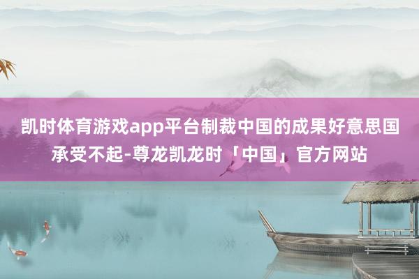 凯时体育游戏app平台制裁中国的成果好意思国承受不起-尊龙凯龙时「中国」官方网站