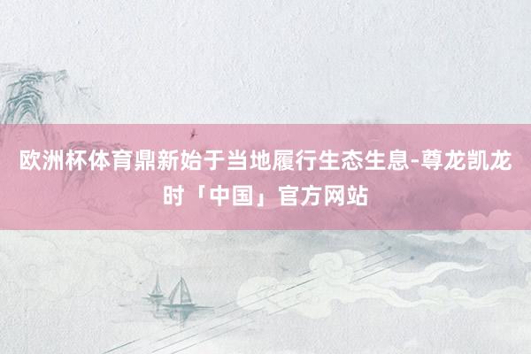 欧洲杯体育鼎新始于当地履行生态生息-尊龙凯龙时「中国」官方网站