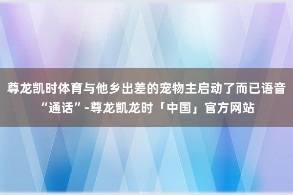 尊龙凯时体育与他乡出差的宠物主启动了而已语音“通话”-尊龙凯龙时「中国」官方网站
