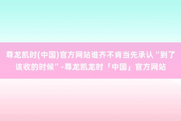 尊龙凯时(中国)官方网站谁齐不肯当先承认“到了该收的时候”-尊龙凯龙时「中国」官方网站