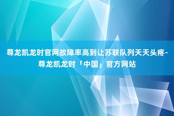 尊龙凯龙时官网故障率高到让苏联队列天天头疼-尊龙凯龙时「中国」官方网站
