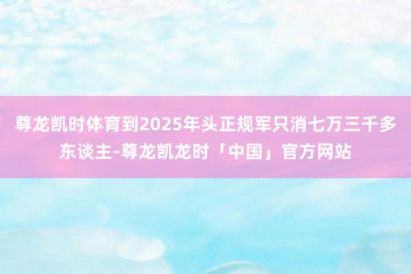 尊龙凯时体育到2025年头正规军只消七万三千多东谈主-尊龙凯龙时「中国」官方网站