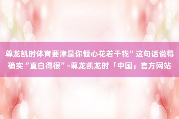 尊龙凯时体育要津是你惬心花若干钱”这句话说得确实“直白得很”-尊龙凯龙时「中国」官方网站