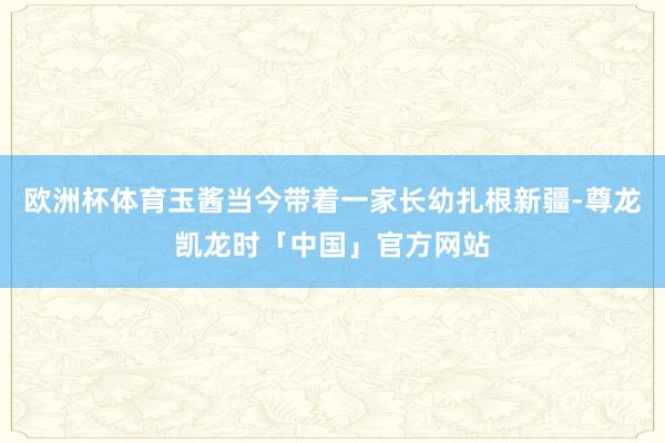 欧洲杯体育玉酱当今带着一家长幼扎根新疆-尊龙凯龙时「中国」官方网站