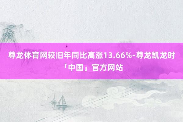 尊龙体育网较旧年同比高涨13.66%-尊龙凯龙时「中国」官方网站