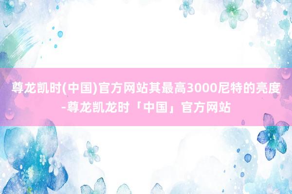 尊龙凯时(中国)官方网站其最高3000尼特的亮度-尊龙凯龙时「中国」官方网站