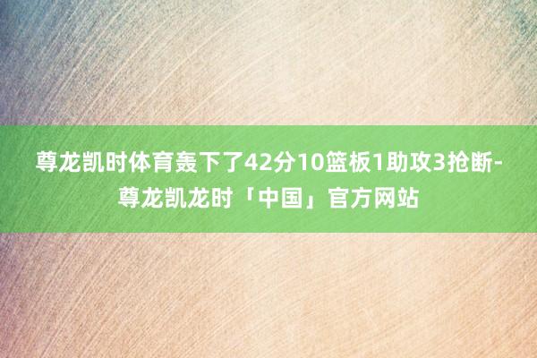 尊龙凯时体育轰下了42分10篮板1助攻3抢断-尊龙凯龙时「中国」官方网站