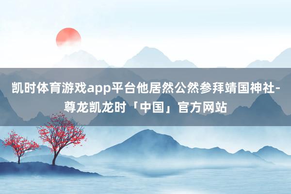 凯时体育游戏app平台他居然公然参拜靖国神社-尊龙凯龙时「中国」官方网站