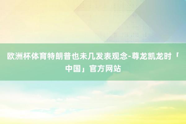 欧洲杯体育特朗普也未几发表观念-尊龙凯龙时「中国」官方网站