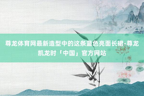 尊龙体育网最新造型中的这条蓝色亮面长裙-尊龙凯龙时「中国」官方网站