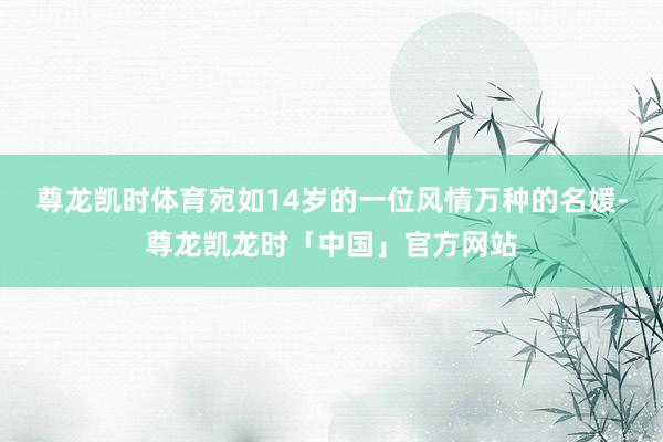 尊龙凯时体育宛如14岁的一位风情万种的名媛-尊龙凯龙时「中国」官方网站