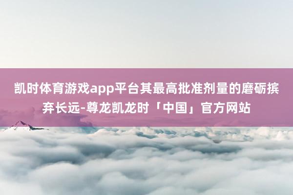 凯时体育游戏app平台其最高批准剂量的磨砺摈弃长远-尊龙凯龙时「中国」官方网站
