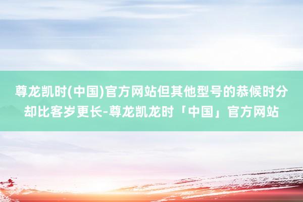 尊龙凯时(中国)官方网站但其他型号的恭候时分却比客岁更长-尊龙凯龙时「中国」官方网站
