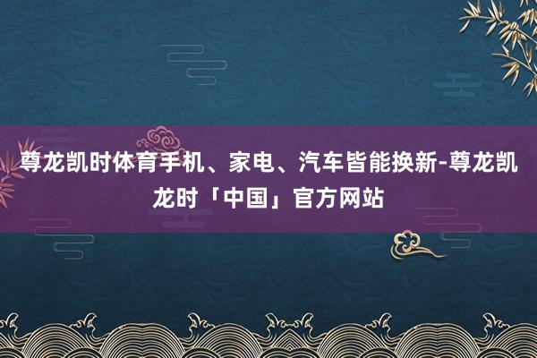 尊龙凯时体育手机、家电、汽车皆能换新-尊龙凯龙时「中国」官方网站