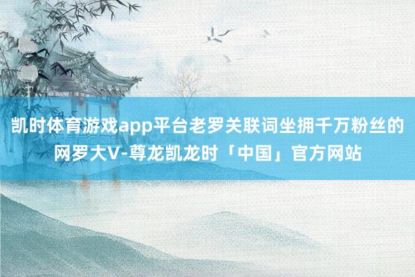 凯时体育游戏app平台老罗关联词坐拥千万粉丝的网罗大V-尊龙凯龙时「中国」官方网站