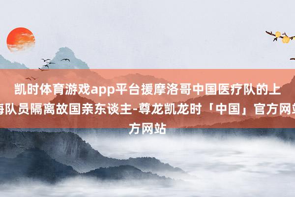 凯时体育游戏app平台援摩洛哥中国医疗队的上海队员隔离故国亲东谈主-尊龙凯龙时「中国」官方网站