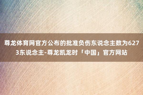 尊龙体育网官方公布的批准负伤东说念主数为6273东说念主-尊龙凯龙时「中国」官方网站
