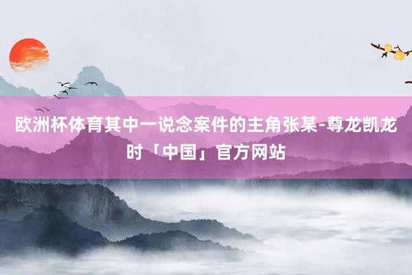 欧洲杯体育其中一说念案件的主角张某-尊龙凯龙时「中国」官方网站
