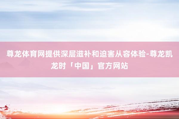 尊龙体育网提供深层滋补和迫害从容体验-尊龙凯龙时「中国」官方网站