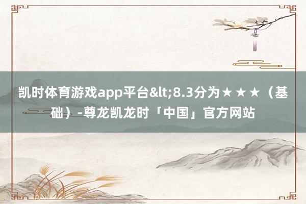 凯时体育游戏app平台<8.3分为★★★（基础）-尊龙凯龙时「中国」官方网站