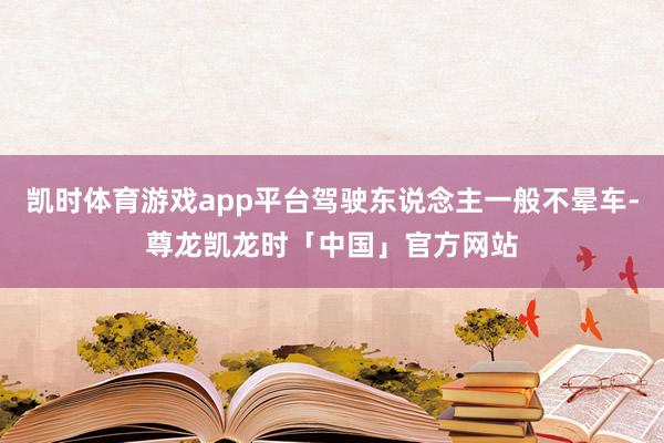 凯时体育游戏app平台驾驶东说念主一般不晕车-尊龙凯龙时「中国」官方网站