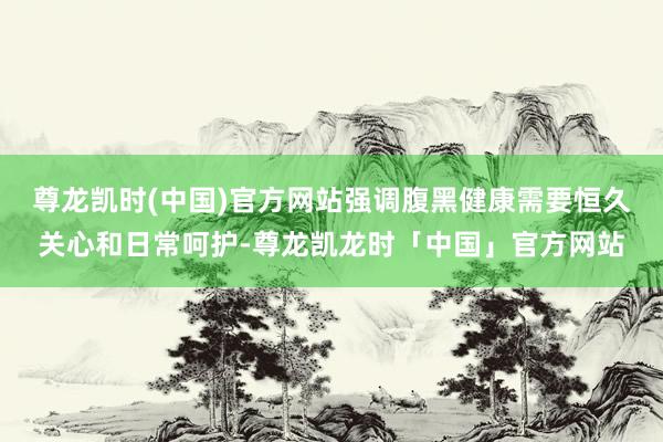 尊龙凯时(中国)官方网站强调腹黑健康需要恒久关心和日常呵护-尊龙凯龙时「中国」官方网站