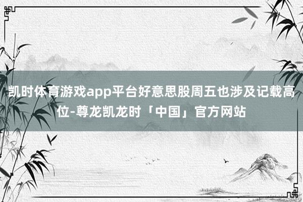 凯时体育游戏app平台好意思股周五也涉及记载高位-尊龙凯龙时「中国」官方网站