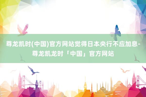尊龙凯时(中国)官方网站觉得日本央行不应加息-尊龙凯龙时「中国」官方网站