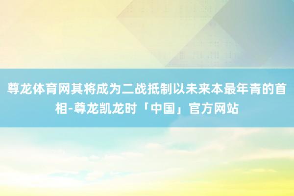 尊龙体育网其将成为二战抵制以未来本最年青的首相-尊龙凯龙时「中国」官方网站