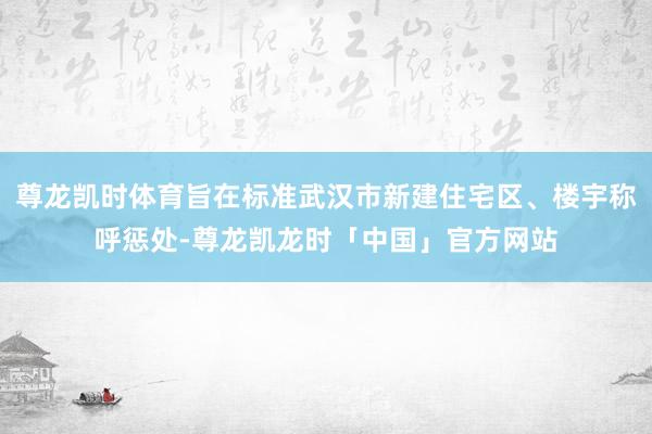 尊龙凯时体育旨在标准武汉市新建住宅区、楼宇称呼惩处-尊龙凯龙时「中国」官方网站