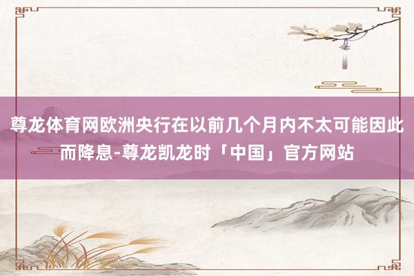 尊龙体育网欧洲央行在以前几个月内不太可能因此而降息-尊龙凯龙时「中国」官方网站