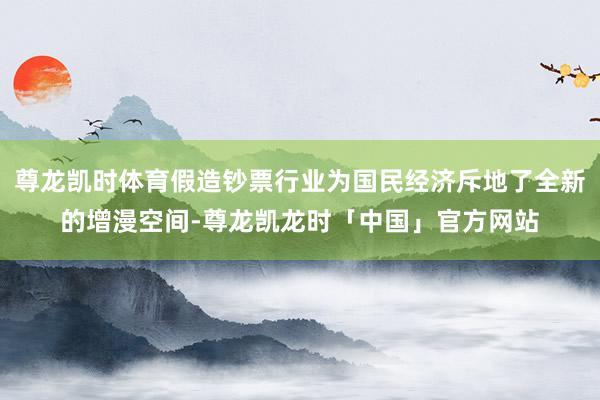 尊龙凯时体育假造钞票行业为国民经济斥地了全新的增漫空间-尊龙凯龙时「中国」官方网站