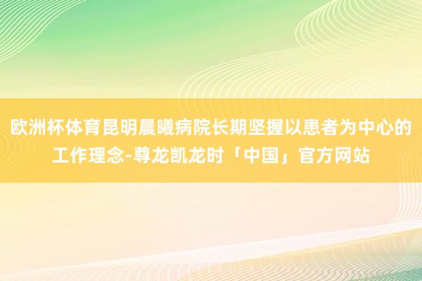 欧洲杯体育昆明晨曦病院长期坚握以患者为中心的工作理念-尊龙凯龙时「中国」官方网站