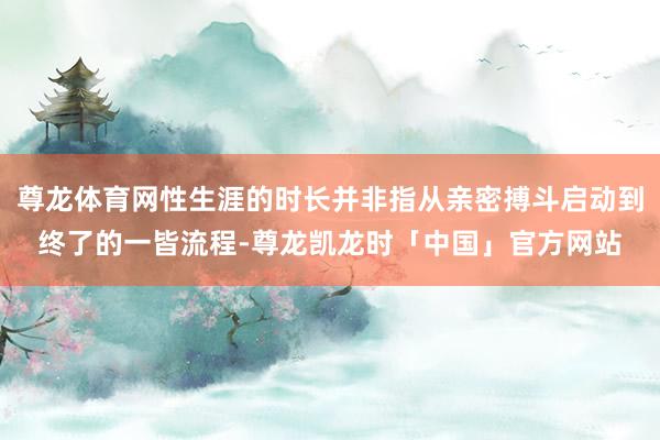 尊龙体育网性生涯的时长并非指从亲密搏斗启动到终了的一皆流程-尊龙凯龙时「中国」官方网站