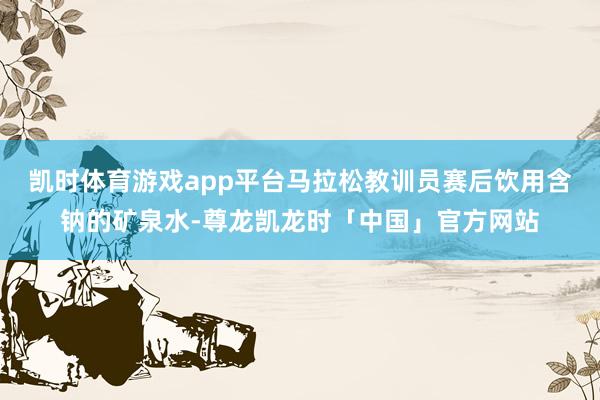 凯时体育游戏app平台马拉松教训员赛后饮用含钠的矿泉水-尊龙凯龙时「中国」官方网站