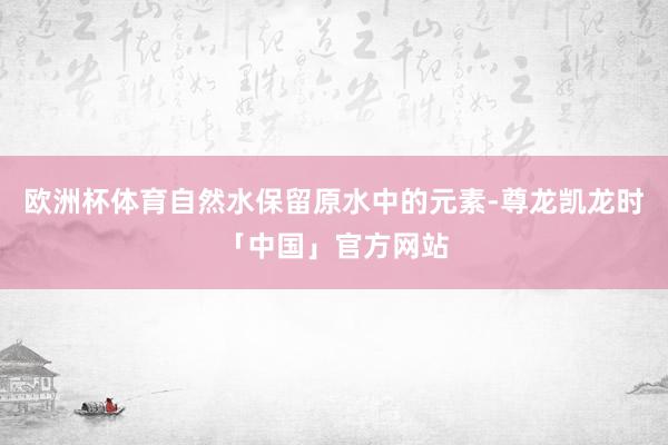 欧洲杯体育自然水保留原水中的元素-尊龙凯龙时「中国」官方网站